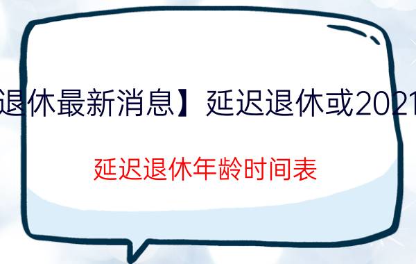 【延迟退休最新消息】延迟退休或2021年实施 延迟退休年龄时间表